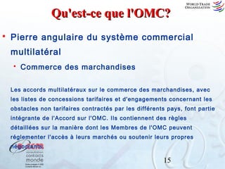 Qu'est-ce que l'OMC?


Pierre angulaire du système commercial
multilatéral


Commerce des marchandises

Les accords multilatéraux sur le commerce des marchandises, avec
les listes de concessions tarifaires et d'engagements concernant les
obstacles non tarifaires contractés par les différents pays, font partie
intégrante de l'Accord sur l'OMC. Ils contiennent des règles
détaillées sur la manière dont les Membres de l'OMC peuvent
réglementer l'accès à leurs marchés ou soutenir leurs propres
négociants.

15

 