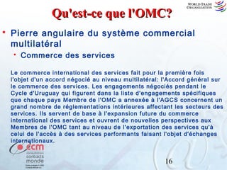 Qu'est-ce que l'OMC?


Pierre angulaire du système commercial
multilatéral


Commerce des services

Le commerce international des services fait pour la première fois
l'objet d'un accord négocié au niveau multilatéral: l'Accord général sur
le commerce des services. Les engagements négociés pendant le
Cycle d'Uruguay qui figurent dans la liste d'engagements spécifiques
que chaque pays Membre de l'OMC a annexée à l'AGCS concernent un
grand nombre de réglementations intérieures affectant les secteurs des
services. Ils servent de base à l'expansion future du commerce
international des services et ouvrent de nouvelles perspectives aux
Membres de l'OMC tant au niveau de l'exportation des services qu'à
celui de l'accès à des services performants faisant l'objet d'échanges
internationaux.

16

 