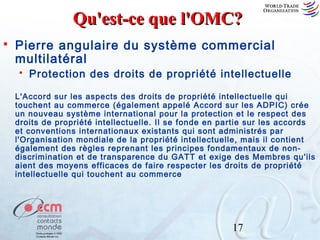 Qu'est-ce que l'OMC?


Pierre angulaire du système commercial
multilatéral


Protection des droits de propriété intellectuelle

L'Accord sur les aspects des droits de propriété intellectuelle qui
touchent au commerce (également appelé Accord sur les ADPIC) crée
un nouveau système international pour la protection et le respect des
droits de propriété intellectuelle. Il se fonde en partie sur les accords
et conventions internationaux existants qui sont administrés par
l'Organisation mondiale de la propriété intellectuelle, mais il contient
également des règles reprenant les principes fondamentaux de nondiscrimination et de transparence du GATT et exige des Membres qu'ils
aient des moyens efficaces de faire respecter les droits de propriété
intellectuelle qui touchent au commerce

17

 