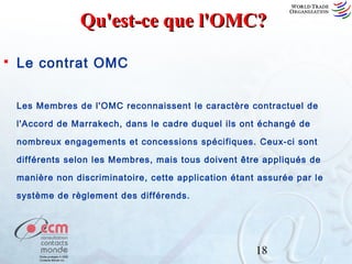 Qu'est-ce que l'OMC?


Le contrat OMC
Les Membres de l'OMC reconnaissent le caractère contractuel de
l'Accord de Marrakech, dans le cadre duquel ils ont échangé de
nombreux engagements et concessions spécifiques. Ceux-ci sont
différents selon les Membres, mais tous doivent être appliqués de
manière non discriminatoire, cette application étant assurée par le
système de règlement des différends.

18

 