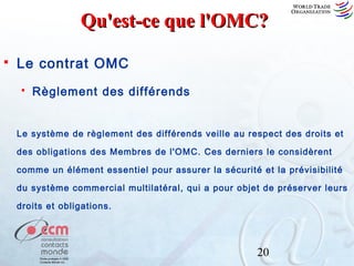 Qu'est-ce que l'OMC?


Le contrat OMC


Règlement des différends

Le système de règlement des différends veille au respect des droits et
des obligations des Membres de l'OMC. Ces derniers le considèrent
comme un élément essentiel pour assurer la sécurité et la prévisibilité
du système commercial multilatéral, qui a pour objet de préserver leurs
droits et obligations.

20

 