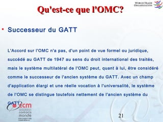 Qu'est-ce que l'OMC?


Successeur du GATT
L'Accord sur l'OMC n'a pas, d'un point de vue formel ou juridique,
succédé au GATT de 1947 au sens du droit international des traités,
mais le système multilatéral de l'OMC peut, quant à lui, être considéré
comme le successeur de l'ancien système du GATT. Avec un champ
d'application élargi et une réelle vocation à l'universalité, le système
de l'OMC se distingue toutefois nettement de l'ancien système du
GATT.

21

 
