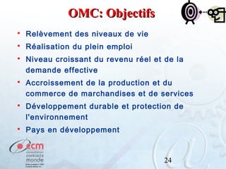 OMC: Objectifs


Relèvement des niveaux de vie



Réalisation du plein emploi



Niveau croissant du revenu réel et de la
demande effective



Accroissement de la production et du
commerce de marchandises et de services



Développement durable et protection de
l'environnement



Pays en développement

24

 