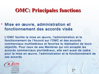OMC: Principales fonctions


Mise en œuvre, administration et
fonctionnement des accords visés
L'OMC facilite la mise en œuvre, l'administration et le
fonctionnement de l'Accord sur l'OMC et des accords
commerciaux multilatéraux et favorise la réalisation de leurs
objectifs. Pour ceux de ses Membres qui ont accepté les
accords commerciaux plurilatéraux, elle sert aussi de cadre
pour la mise en œuvre, l'administration et le fonctionnement de
ces accords

27

 