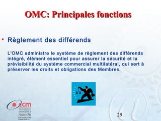 OMC: Principales fonctions


Règlement des différends
L'OMC administre le système de règlement des différends
intégré, élément essentiel pour assurer la sécurité et la
prévisibilité du système commercial multilatéral, qui sert à
préserver les droits et obligations des Membres.

29

 