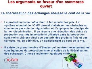Les arguments en faveur d'un commerce
ouvert
La libéralisation des échanges abaisse le coût de la vie


Le protectionnisme coûte cher: il fait monter les prix. Le
système mondial de l'OMC permet d'abaisser les obstacles au
commerce par voie de négociation et d'appliquer le principe de
la non-discrimination. Il en résulte une réduction des coûts de
production (car les importations utilisées dans la production
sont moins chères) ainsi que des prix des produits finis et des
services, et, en définitive, un abaissement du coût de la vie.



Il existe un grand nombre d'études qui montrent exactement les
conséquences du protectionnisme et celles de la libéralisation
des échanges. Citons simplement quelques chiffres:

3

 