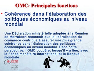 OMC: Principales fonctions


Cohérence dans l'élaboration des
politiques économiques au niveau
mondial
Une Déclaration ministérielle adoptée à la Réunion
de Marrakech reconnaît que la libéralisation du
commerce contribue à assurer une plus grande
cohérence dans l'élaboration des politiques
économiques au niveau mondial. Dans cette
perspective, l'OMC coopère, lorsqu'il y a lieu, avec
le Fonds monétaire international et la Banque
mondiale
31

 