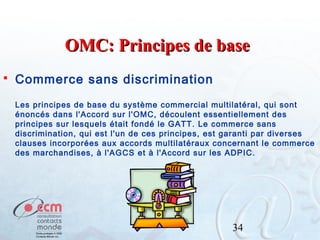OMC: Principes de base


Commerce sans discrimination
Les principes de base du système commercial multilatéral, qui sont
énoncés dans l'Accord sur l'OMC, découlent essentiellement des
principes sur lesquels était fondé le GATT. Le commerce sans
discrimination, qui est l'un de ces principes, est garanti par diverses
clauses incorporées aux accords multilatéraux concernant le commerce
des marchandises, à l'AGCS et à l'Accord sur les ADPIC.

34

 
