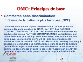OMC: Principes de base


Commerce sans discrimination


Clause de la nation la plus favorisée (NPF)

La clause de la nation la plus favorisée a été l'un des piliers du
système depuis la création du GATT, en 1947. Les PARTIES
CONTRACTANTES du GATT de 1947 étaient tenues d'accorder aux
produits des autres PARTIES CONTRACTANTES un traitement non
moins favorable que celui qu'elles accordaient aux produits de tout
autre pays. Les Membres de l'OMC ont pris des engagements
similaires dans le cadre du GATT de 1994 (article premier) pour ce qui
concerne le commerce des marchandises, dans le cadre de l'AGCS
(article II) au sujet du traitement des fournisseurs de services et du
commerce des services et dans le cadre de l'Accord sur les ADPIC
(article 4) s'agissant de la protection de la propriété intellectuelle

35

 