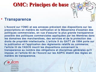 OMC: Principes de base


Transparence
L'Accord sur l'OMC et ses annexes prévoient des dispositions sur les
prescriptions en matière de notification et le Mécanisme d'examen des
politiques commerciales, en vue d'assurer la plus grande transparence
possible des politiques commerciales appliquées par les Membres dans
les domaines des marchandises, des services et de la protection des
droits de propriété intellectuelle. L'article X du GATT de 1994 porte sur
la publication et l'application des règlements relatifs au commerce;
l'article III de l'AGCS inscrit les dispositions concernant la
transparence au nombre des obligations et disciplines générales qu'il
impose; et l'article 63 de l'Accord sur les ADPIC établit des règles en
matière de transparence.

37

 