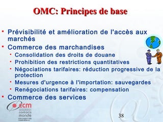 OMC: Principes de base



Prévisibilité et amélioration de l'accès aux
marchés
Commerce des marchandises








Consolidation des droits de douane
Prohibition des restrictions quantitatives
Négociations tarifaires: réduction progressive de la
protection
Mesures d'urgence à l'importation: sauvegardes
Renégociations tarifaires: compensation

Commerce des services

38

 