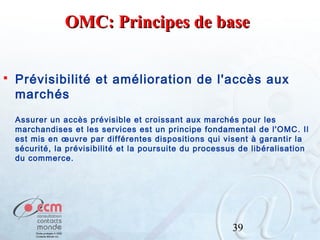 OMC: Principes de base


Prévisibilité et amélioration de l'accès aux
marchés
Assurer un accès prévisible et croissant aux marchés pour les
marchandises et les services est un principe fondamental de l'OMC. Il
est mis en œuvre par différentes dispositions qui visent à garantir la
sécurité, la prévisibilité et la poursuite du processus de libéralisation
du commerce.

39

 