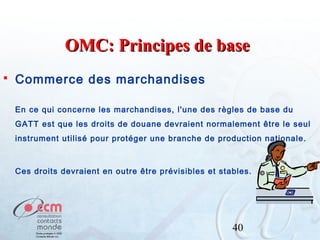 OMC: Principes de base


Commerce des marchandises
En ce qui concerne les marchandises, l'une des règles de base du
GATT est que les droits de douane devraient normalement être le seul
instrument utilisé pour protéger une branche de production nationale.

Ces droits devraient en outre être prévisibles et stables.

40

 