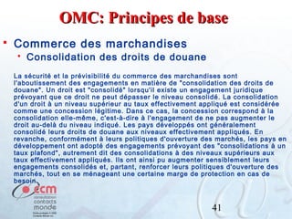 OMC: Principes de base


Commerce des marchandises


Consolidation des droits de douane

La sécurité et la prévisibilité du commerce des marchandises sont
l'aboutissement des engagements en matière de "consolidation des droits de
douane". Un droit est "consolidé" lorsqu'il existe un engagement juridique
prévoyant que ce droit ne peut dépasser le niveau consolidé. La consolidation
d'un droit à un niveau supérieur au taux effectivement appliqué est considérée
comme une concession légitime. Dans ce cas, la concession correspond à la
consolidation elle-même, c'est-à-dire à l'engagement de ne pas augmenter le
droit au-delà du niveau indiqué. Les pays développés ont généralement
consolidé leurs droits de douane aux niveaux effectivement appliqués. En
revanche, conformément à leurs politiques d'ouverture des marchés, les pays en
développement ont adopté des engagements prévoyant des "consolidations à un
taux plafond", autrement dit des consolidations à des niveaux supérieurs aux
taux effectivement appliqués. Ils ont ainsi pu augmenter sensiblement leurs
engagements consolidés et, partant, renforcer leurs politiques d'ouverture des
marchés, tout en se ménageant une certaine marge de protection en cas de
besoin.

41

 
