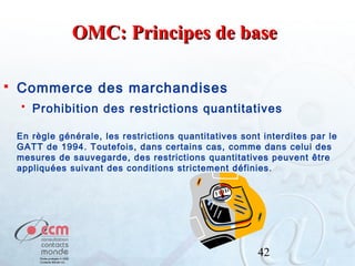 OMC: Principes de base


Commerce des marchandises


Prohibition des restrictions quantitatives

En règle générale, les restrictions quantitatives sont interdites par le
GATT de 1994. Toutefois, dans certains cas, comme dans celui des
mesures de sauvegarde, des restrictions quantitatives peuvent être
appliquées suivant des conditions strictement définies.

42

 