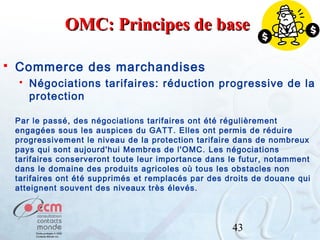 OMC: Principes de base


Commerce des marchandises


Négociations tarifaires: réduction progressive de la
protection

Par le passé, des négociations tarifaires ont été régulièrement
engagées sous les auspices du GATT. Elles ont permis de réduire
progressivement le niveau de la protection tarifaire dans de nombreux
pays qui sont aujourd'hui Membres de l'OMC. Les négociations
tarifaires conserveront toute leur importance dans le futur, notamment
dans le domaine des produits agricoles où tous les obstacles non
tarifaires ont été supprimés et remplacés par des droits de douane qui
atteignent souvent des niveaux très élevés.

43

 