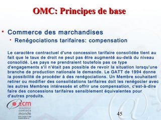 OMC: Principes de base


Commerce des marchandises


Renégociations tarifaires: compensation

Le caractère contractuel d'une concession tarifaire consolidée tient au
fait que le taux de droit ne peut pas être augmenté au-delà du niveau
consolidé. Les pays ne prendraient toutefois pas ce type
d'engagements s'il n'était pas possible de revoir la situation lorsqu'une
branche de production nationale le demande. Le GATT de 1994 donne
la possibilité de procéder à des renégociations. Un Membre souhaitant
retirer ou modifier des consolidations tarifaires doit les renégocier avec
les autres Membres intéressés et offrir une compensation, c'est-à-dire
faire des concessions tarifaires sensiblement équivalentes pour
d'autres produits.

45

 