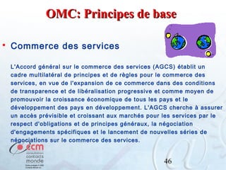 OMC: Principes de base


Commerce des services
L'Accord général sur le commerce des services (AGCS) établit un
cadre multilatéral de principes et de règles pour le commerce des
services, en vue de l'expansion de ce commerce dans des conditions
de transparence et de libéralisation progressive et comme moyen de
promouvoir la croissance économique de tous les pays et le
développement des pays en développement. L'AGCS cherche à assurer
un accès prévisible et croissant aux marchés pour les services par le
respect d'obligations et de principes généraux, la négociation
d'engagements spécifiques et le lancement de nouvelles séries de
négociations sur le commerce des services.

46

 