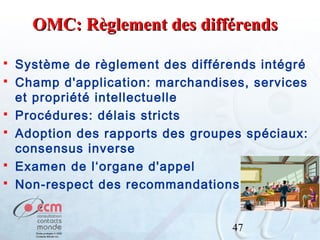 OMC: Règlement des différends







Système de règlement des différends intégré
Champ d'application: marchandises, services
et propriété intellectuelle
Procédures: délais stricts
Adoption des rapports des groupes spéciaux:
consensus inverse
Examen de l‘organe d'appel
Non-respect des recommandations
47

 