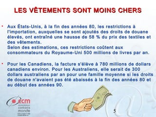 LES VÊTEMENTS SONT MOINS CHERS


Aux États-Unis, à la fin des années 80, les restrictions à
l'importation, auxquelles se sont ajoutés des droits de douane
élevés, ont entraîné une hausse de 58 % du prix des textiles et
des vêtements.
Selon des estimations, ces restrictions coûtent aux
consommateurs du Royaume-Uni 500 millions de livres par an.



Pour les Canadiens, la facture s'élève à 780 millions de dollars
canadiens environ. Pour les Australiens, elle serait de 300
dollars australiens par an pour une famille moyenne si les droits
de douane n'avaient pas été abaissés à la fin des années 80 et
au début des années 90.

5

 