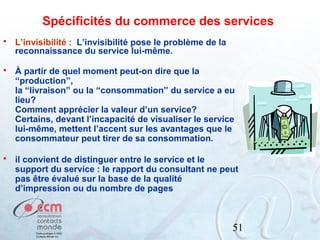 Spécificités du commerce des services


L’invisibilité : L’invisibilité pose le problème de la
reconnaissance du service lui-même.



À partir de quel moment peut-on dire que la
“production”,
la “livraison” ou la “consommation” du service a eu
lieu?
Comment apprécier la valeur d’un service?
Certains, devant l’incapacité de visualiser le service
lui-même, mettent l’accent sur les avantages que le
consommateur peut tirer de sa consommation.



il convient de distinguer entre le service et le
support du service : le rapport du consultant ne peut
pas être évalué sur la base de la qualité
d’impression ou du nombre de pages

51

 