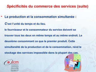 Spécificités du commerce des services (suite)


La production et la consommation simultanée :
C’est l’unité du temps et du lieu.
le fournisseur et le consommateur du service doivent se
trouver tous les deux en même temps et au même endroit. Le
deuxième consommant ce que le premier produit. Cette
simultanéité de la production et de la consommation, rend le
stockage des services impossible dans la plupart des cas.

52

 