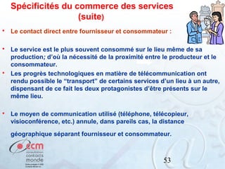 Spécificités du commerce des services
(suite)


Le contact direct entre fournisseur et consommateur :



Le service est le plus souvent consommé sur le lieu même de sa
production; d’où la nécessité de la proximité entre le producteur et le
consommateur.
Les progrès technologiques en matière de télécommunication ont
rendu possible le “transport” de certains services d’un lieu à un autre,
dispensant de ce fait les deux protagonistes d’être présents sur le
même lieu.





Le moyen de communication utilisé (téléphone, télécopieur,
visioconférence, etc.) annule, dans pareils cas, la distance
géographique séparant fournisseur et consommateur.

53

 