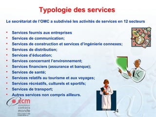 Typologie des services
Le secrétariat de l’OMC a subdivisé les activités de services en 12 secteurs













Services fournis aux entreprises
Services de communication;
Services de construction et services d’ingénierie connexes;
Services de distribution;
Services d’éducation;
Services concernant l’environnement;
Services financiers (assurance et banque);
Services de santé;
Services relatifs au tourisme et aux voyages;
Services récréatifs, culturels et sportifs;
Services de transport;
Autres services non compris ailleurs.

54

 