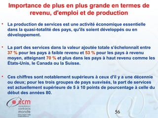 Importance de plus en plus grande en termes de
revenu, d'emploi et de production


La production de services est une activité économique essentielle
dans la quasi-totalité des pays, qu'ils soient développés ou en
développement.



La part des services dans la valeur ajoutée totale s'échelonnait entre
37 % pour les pays à faible revenu et 53 % pour les pays à revenu
moyen, atteignant 70 % et plus dans les pays à haut revenu comme les
États-Unis, le Canada ou la Suisse.



Ces chiffres sont notablement supérieurs à ceux d'il y a une décennie
ou deux; pour les trois groupes de pays susvisés, la part de services
est actuellement supérieure de 5 à 10 points de pourcentage à celle du
début des années 80.

56

 
