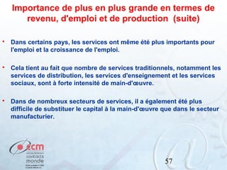 Importance de plus en plus grande en termes de
revenu, d'emploi et de production (suite)


Dans certains pays, les services ont même été plus importants pour
l'emploi et la croissance de l'emploi.



Cela tient au fait que nombre de services traditionnels, notamment les
services de distribution, les services d'enseignement et les services
sociaux, sont à forte intensité de main-d'œuvre.



Dans de nombreux secteurs de services, il a également été plus
difficile de substituer le capital à la main-d'œuvre que dans le secteur
manufacturier.

57

 