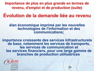 Importance de plus en plus grande en termes de
revenu, d'emploi et de production (suite)

Évolution de la demande liée au revenu
élan économique imprimé par les nouvelles
technologies de l'information et des
communications;
importance croissante des services infrastructurels
de base, notamment les services de transports,
les services de communication et
les services financiers, pour une large gamme de
branches de production utilisatrices

58

 