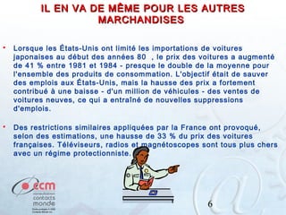 IL EN VA DE MÊME POUR LES AUTRES
MARCHANDISES


Lorsque les États-Unis ont limité les importations de voitures
japonaises au début des années 80 , le prix des voitures a augmenté
de 41 % entre 1981 et 1984 - presque le double de la moyenne pour
l'ensemble des produits de consommation. L'objectif était de sauver
des emplois aux États-Unis, mais la hausse des prix a fortement
contribué à une baisse - d'un million de véhicules - des ventes de
voitures neuves, ce qui a entraîné de nouvelles suppressions
d'emplois.



Des restrictions similaires appliquées par la France ont provoqué,
selon des estimations, une hausse de 33 % du prix des voitures
françaises. Téléviseurs, radios et magnétoscopes sont tous plus chers
avec un régime protectionniste.

6

 