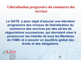 Libéralisation progressive du commerce des
services
Le GATS a pour objet d'assurer une élévation
progressive des niveaux de libéralisation du
commerce des services par des séries de
négociations successives, qui devraient viser à
promouvoir les intérêts de tous les Membres
de l'OMC et à assurer un équilibre global des
droits et des obligations.

61

 