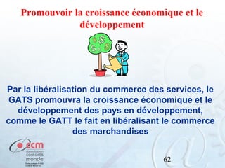Promouvoir la croissance économique et le
développement

Par la libéralisation du commerce des services, le
GATS promouvra la croissance économique et le
développement des pays en développement,
comme le GATT le fait en libéralisant le commerce
des marchandises
62

 