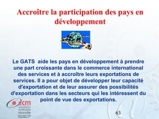 Accroître la participation des pays en
développement

Le GATS aide les pays en développement à prendre
une part croissante dans le commerce international
des services et à accroître leurs exportations de
services. Il a pour objet de développer leur capacité
d'exportation et de leur assurer des possibilités
d'exportation dans les secteurs qui les intéressent du
point de vue des exportations.
63

 