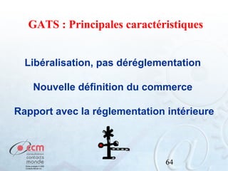 GATS : Principales caractéristiques
Libéralisation, pas déréglementation
Nouvelle définition du commerce
Rapport avec la réglementation intérieure

64

 
