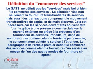 Définition du "commerce des services"
Le GATS ne définit pas les "services" mais bel et bien
"le commerce des services". La définition vise non
seulement la fourniture transfrontières de services
mais aussi des transactions comprenant le mouvement
transfrontières de capital et de main-d'œuvre. Cela est
nécessaire car les services doivent très souvent être
fournis grâce à une présence commerciale sur le
marché extérieur ou grâce à la présence d'un
fournisseur de services. Par ailleurs, dans de
nombreux cas comme celui du tourisme par exemple,
le consommateur achète le service à l'étranger. Le
paragraphe 2 de l'article premier définit le commerce
des services comme étant la fourniture d'un service au
moyen de l'un des quatre modes de fourniture ciaprès:
65

 