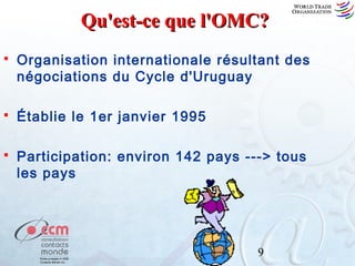 Qu'est-ce que l'OMC?


Organisation internationale résultant des
négociations du Cycle d'Uruguay



Établie le 1er janvier 1995



Participation: environ 142 pays ---> tous
les pays

9

 