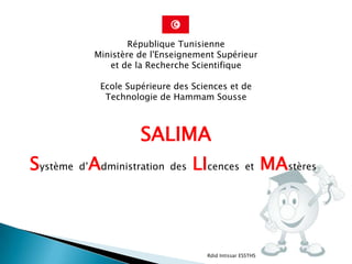 République Tunisienne
           Ministère de l'Enseignement Supérieur
              et de la Recherche Scientifique

            Ecole Supérieure des Sciences et de
             Technologie de Hammam Sousse



                     SALIMA
Système d’Administration    des   LIcences         et      MAstères



                                    Rdid Intissar ESSTHS
 