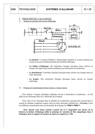 GMB TECHNOLOGIE SYSTEMES D’ALLUMAGE 10 / 28
4 PRINCIPES DE L'ALLUMAGE
4.1 Schéma de principe d'un circuit d'allumage
- Le hacheur : Il permet d'établir et d'interrompre (hacher) le courant primaire qui
circule à traverse la bobine primaire de la bobine d'allumage.
- La bobine d'allumage: elle transforme l'énergie électrique basse tension en
énergie électrique haute tension suffisante pour déclencher la combustion.
- Le distributeur: il distribue l'énergie électrique haute tension aux bougies dans un
ordre déterminé.
- La bougie: Elle transforme l'énergie électrique haute tension en énergie
calorifique.
4.2 Principe de transformation basse tension ⇒ haute tension
Pour obtenir l' énergie calorifique suffisante servant à déclencher la combustion , on fait
jaillir un arc électrique entre les 2 électrodes de la bougie.
Pour créer cet arc électrique dans la chambre de combustion ( passage d'un courant dans la
couche de mélange comprimé compris entre les deux électrodes distantes de ≈ 0.8 mm), il faut
une différence de potentiel entre les électrodes de la bougie de 15000 à 30000 V.
Pour obtenir cette haute tension à partir du 12 V disponible aux bornes de la
batterie, la bobine d'allumage utilise le principe de variation de flux magnétique dans 2
bobinages dont le rapport de nombre de spires est supérieur à 100.
 