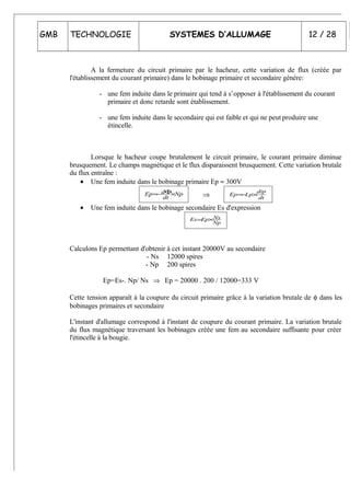 GMB TECHNOLOGIE SYSTEMES D’ALLUMAGE 12 / 28
A la fermeture du circuit primaire par le hacheur, cette variation de flux (créée par
l'établissement du courant primaire) dans le bobinage primaire et secondaire génère:
- une fem induite dans le primaire qui tend à s’opposer à l'établissement du courant
primaire et donc retarde sont établissement.
- une fem induite dans le secondaire qui est faible et qui ne peut produire une
étincelle.
Lorsque le hacheur coupe brutalement le circuit primaire, le courant primaire diminue
brusquement. Le champs magnétique et le flux disparaissent brusquement. Cette variation brutale
du flux entraîne :
• Une fem induite dans le bobinage primaire Ep ≈ 300V
Np
dt
dEp ×Φ−= ⇒ dt
dip
LpEp ×−=
• Une fem induite dans le bobinage secondaire Es d'expression
Np
NsEpEs ×=
Calculons Ep permettant d'obtenir à cet instant 20000V au secondaire
- Ns 12000 spires
- Np 200 spires
Ep=Es-. Np/ Ns ⇒ Ep = 20000 . 200 / 12000=333 V
Cette tension apparaît à la coupure du circuit primaire grâce à la variation brutale de φ dans les
bobinages primaires et secondaire
L'instant d'allumage correspond à l'instant de coupure du courant primaire. La variation brutale
du flux magnétique traversant les bobinages créée une fem au secondaire suffisante pour créer
l'étincelle à la bougie.
 
