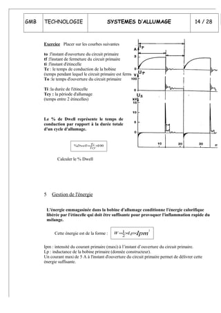 GMB TECHNOLOGIE SYSTEMES D’ALLUMAGE 14 / 28
Exercice Placer sur les courbes suivantes
to :l'instant d'ouverture du circuit primaire
tf :l'instant de fermeture du circuit primaire
ti :l'instant d'étincelle
Tc : le temps de conduction de la bobine
(temps pendant lequel le circuit primaire est fermé)
To :le temps d'ouverture du circuit primaire
Ti :la durée de l'étincelle
Tcy : la période d'allumage
(temps entre 2 étincelles)
Le % de Dwell représente le temps de
conduction par rapport à la durée totale
d'un cycle d'allumage.
100% ×=
Tcy
TcDwell
Calculer le % Dwell
5 Gestion de l'énergie
L'énergie emmagasinée dans la bobine d'allumage conditionne l'énergie calorifique
libérée par l'étincelle qui doit être suffisante pour provoquer l'inflammation rapide du
mélange.
Cette énergie est de la forme : IpmLpW
2
2
1 ××=
Ipm : intensité du courant primaire (maxi) à l’instant d’ouverture du circuit primaire.
Lp : inductance de la bobine primaire (donnée constructeur).
Un courant maxi de 5 A à l'instant d'ouverture du circuit primaire permet de délivrer cette
énergie suffisante.
 