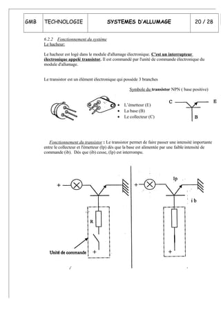 GMB TECHNOLOGIE SYSTEMES D’ALLUMAGE 20 / 28
6.2.2 Fonctionnement du système
Le hacheur:
Le hacheur est logé dans le module d'allumage électronique. C'est un interrupteur
électronique appelé transistor. Il est commandé par l'unité de commande électronique du
module d'allumage.
Le transistor est un élément électronique qui possède 3 branches
Symbole du transistor NPN ( base positive)
• L’émetteur (E)
• La base (B)
• Le collecteur (C)
Fonctionnement du transistor : Le transistor permet de faire passer une intensité importante
entre le collecteur et l'émetteur (Ip) dès que la base est alimentée par une faible intensité de
commande (ib). Dès que (ib) cesse, (Ip) est interrompu.
 