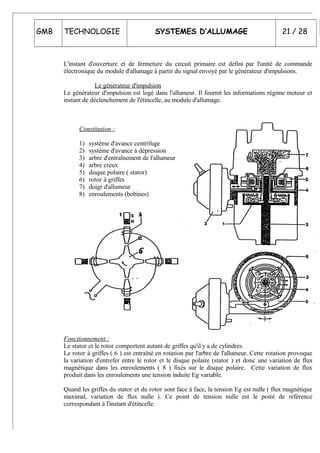 GMB TECHNOLOGIE SYSTEMES D’ALLUMAGE 21 / 28
L'instant d'ouverture et de fermeture du circuit primaire est défini par l'unité de commande
électronique du module d'allumage à partir du signal envoyé par le générateur d'impulsions.
Le générateur d'impulsion
Le générateur d'impulsion est logé dans l'allumeur. Il fournit les informations régime moteur et
instant de déclenchement de l'étincelle, au module d'allumage.
Constitution :
1) système d'avance centrifuge
2) système d'avance à dépression
3) arbre d'entraînement de l'allumeur
4) arbre creux
5) disque polaire ( stator)
6) rotor à griffes
7) doigt d'allumeur
8) enroulements (bobines)
6
3
Fonctionnement :
Le stator et le rotor comportent autant de griffes qu'il y a de cylindres.
Le rotor à griffes ( 6 ) est entraîné en rotation par l'arbre de l'allumeur. Cette rotation provoque
la variation d'entrefer entre le rotor et le disque polaire (stator ) et donc une variation de flux
magnétique dans les enroulements ( 8 ) fixés sur le disque polaire. Cette variation de flux
produit dans les enroulements une tension induite Eg variable.
Quand les griffes du stator et du rotor sont face à face, la tension Eg est nulle ( flux magnétique
maximal, variation de flux nulle ). Ce point de tension nulle est le point de référence
correspondant à l'instant d'étincelle.
 