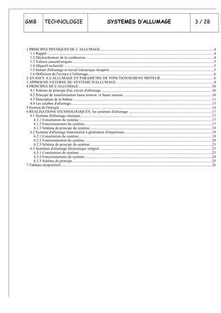 GMB TECHNOLOGIE SYSTEMES D’ALLUMAGE 3 / 28
1 PRINCIPES PHYSIQUES DE L’ALLUMAGE..........................................................................................................................4
1.1 Rappel :..................................................................................................................................................................................4
1.2 Déclenchement de la combustion..........................................................................................................................................4
1.3 Valeurs caractéristiques.........................................................................................................................................................5
1.4 Objectif recherché :................................................................................................................................................................5
1.5 Instant d'allumage et travail mécanique récupéré.................................................................................................................5
1.6 Définition de l'avance à l'allumage.......................................................................................................................................6
2 AVANCE A L'ALLUMAGE ET PARAMETRE DE FONCTIONNEMENT MOTEUR..........................................................6
3 APPROCHE EXTERNE DU SYSTEME D'ALLUMAGE.........................................................................................................8
4 PRINCIPES DE L'ALLUMAGE................................................................................................................................................10
4.1 Schéma de principe d'un circuit d'allumage.......................................................................................................................10
4.2 Principe de transformation basse tension ⇒ haute tension................................................................................................10
4.3 Description de la bobine......................................................................................................................................................11
4.4 Les courbes d'allumage........................................................................................................................................................13
5 Gestion de l'énergie....................................................................................................................................................................14
6 REALISATIONS TECHNOLOGIQUES: les systèmes d'allumage .........................................................................................17
6.1 Système d'allumage classique..............................................................................................................................................17
6.1.1 Constitution du système :.............................................................................................................................................17
6.1.2 Fonctionnement du système.........................................................................................................................................17
6.1.3 Schéma de principe du système....................................................................................................................................19
6.2 Système d'allumage transistorisé à générateur d'impulsions..............................................................................................19
6.2.1 Constitution du système...............................................................................................................................................19
6.2.2 Fonctionnement du système.........................................................................................................................................20
6.2.3 Schéma de principe du système:..................................................................................................................................23
6.3 Systèmes d'allumage électronique intégral.........................................................................................................................23
6.3.1 Constitution du système...............................................................................................................................................23
6.3.2 Fonctionnement du système:........................................................................................................................................24
6.3.3 Schéma de principe......................................................................................................................................................25
7 Tableau récapitulatif...................................................................................................................................................................26
 
