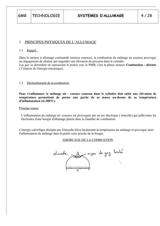 GMB TECHNOLOGIE SYSTEMES D’ALLUMAGE 4 / 28
1 PRINCIPES PHYSIQUES DE L’ALLUMAGE
1.1 Rappel :
Dans le moteur à allumage commandé (moteur essence), la combustion du mélange air essence provoque
un dégagement de chaleur qui engendre une élévation de pression dans le cylindre.
Les gaz se détendent en repoussant le piston vers le PMB; c'est la phase moteur Combustion - détente
( Création de l'énergie mécanique).
1.2 Déclenchement de la combustion
Pour s'enflammer, le mélange air - essence contenu dans le cylindre doit subir une élévation de
température permettant de porter une partie de sa masse au-dessus de sa température
d'inflammation (ti-380°C).
Principe retenu
L’inflammation du mélange air -essence est provoquée par un arc électrique ( étincelle) qui jaillit entre les
électrodes d'une bougie d'allumage placée dans la chambre de combustion
L'énergie calorifique dissipée par l'étincelle élève localement la température du mélange et provoque ainsi
l'inflammation du mélange dans la petite zone proche de la bougie.
AMORCAGE DE LA COMBUSTION
 