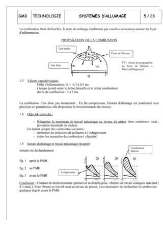 GMB TECHNOLOGIE SYSTEMES D’ALLUMAGE 5 / 28
La combustion étant déclenchée, le reste du mélange s'enflamme par couches successives autour du foyer
d'inflammation.
PROPAGATION DE LA COMBUSTION
1.3 Valeurs caractéristiques
Délai d'inflammation: di = 0.3 à 0.5 ms
( temps écoulé entre le début étincelle et le début combustion)
durée de combustion : 2 à 5 ms
La combustion n'est donc pas instantanée . En fin compression, l'instant d'allumage est positionné avec
précision en permanence afin d'optimiser le fonctionnement du moteur.
1.4 Objectif recherché :
- Récupérer le maximum de travail mécanique au niveau du piston donc rendement maxi ,
puissance maximale du moteur.
En tenant compte des contraintes suivantes :
- minimiser les émissions de polluants à l’échappement
- éviter les anomalies de combustion ( cliquetis)
1.5 Instant d'allumage et travail mécanique récupéré
Instants de déclenchement
fig. 1 après le PMH
fig. 2 au PMH
fig. 3 avant le PMH
Conclusion : L'instant de déclenchement optimal est recherché pour- obtenir un travail «indiqué» maximal (
S 1 maxi.). Pour obtenir ce travail maxi au niveau du piston, il est nécessaire de déclencher la combustion
quelques degrés avant le PMH.
Front de flamme
Gaz brulés
Gaz frais Vff
Vff : vitesse de propagation
du front de flamme ≈
30m/s (déflagrante)
Compression
Combustion
détente
 