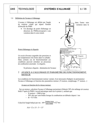 GMB TECHNOLOGIE SYSTEMES D’ALLUMAGE 6 / 28
1.6 Définition de l'avance à l'allumage
L'avance à l'allumage est définit par l'angle
de rotation volant qui sépare l'instant
d'étincelle du PMH.
• Un décalage du point d'allumage en
direction du PMHcorrespond à une
variation dans le sens retard.
• Une correction dans l'autre sens
correspond à une variation dans le
sens avance.
Point d'allumage et cliquetis
Un excès d'avance engendre des pressions et
des températures très fortes dans le cylindre.
Dans certains cas de fonctionnement ces
conditions peuvent entraîner un processus
de combustion anormale : le cliquetis.
Si présence cliquetis : diminution de l'avance
2 AVANCE A L'ALLUMAGE ET PARAMETRE DE FONCTIONNEMENT
MOTEUR
Les conditions de fonctionnement moteur variant, il est nécessaire d'adapter en permanence
l'avance à l'allumage en fonction des paramètres moteur ( N moteur, remplissage, T° moteur...)
Avance en fonction de la vitesse moteur:
Sur un moteur, calculons l'avance à l'allumage permettant d'obtenir 50% du mélange air essence
brûlé 5°après le PMH ( travail mécanique maxi sur le piston ), sachant que
- N moteur = 2000 tr/mn
- 50% des gaz sont brûlés lorsque la combustion est débutée depuis 1 ms
- di = 0.5 mns
Calcul de l'angle balayé par ms : ms°=
×
×= 12
100060
3602000α
AA= 12 x 15 - 5 = 13°
Cliquetis
 