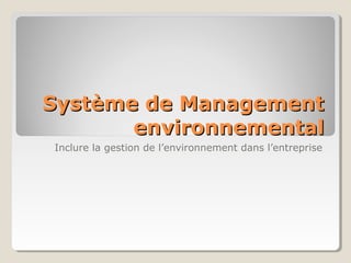 Système de ManagementSystème de Management
environnementalenvironnemental
Inclure la gestion de l’environnement dans l’entreprise
 