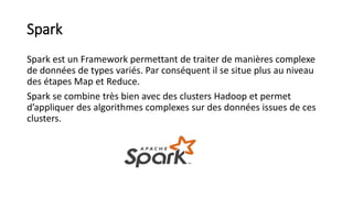 Spark
Spark est un Framework permettant de traiter de manières complexe
de données de types variés. Par conséquent il se situe plus au niveau
des étapes Map et Reduce.
Spark se combine très bien avec des clusters Hadoop et permet
d’appliquer des algorithmes complexes sur des données issues de ces
clusters.
 